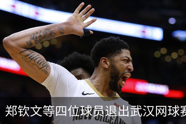 郑钦文等四位球员退出武汉网球赛，替补名单已确定